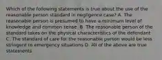 Which of the following statements is true about the use of the reasonable person standard in negligence case? A. The reasonable person is presumed to have a minimum level of knowledge and common sense. B. The reasonable person of the standard takes on the physical characteristics of the defendant C. The standard of care for the reasonable person would be less stringent to emergency situations D. All of the above are true statements