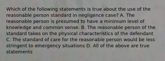 Which of the following statements is true about the use of the reasonable person standard in negligence case? A. The reasonable person is presumed to have a minimum level of knowledge and common sense. B. The reasonable person of the standard takes on the physical characteristics of the defendant C. The standard of care for the reasonable person would be less stringent to emergency situations D. All of the above are true statements