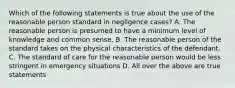 Which of the following statements is true about the use of the reasonable person standard in negligence cases? A. The reasonable person is presumed to have a minimum level of knowledge and common sense. B. The reasonable person of the standard takes on the physical characteristics of the defendant. C. The standard of care for the reasonable person would be less stringent in emergency situations D. All over the above are true statements