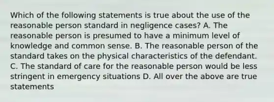 Which of the following statements is true about the use of the reasonable person standard in negligence cases? A. The reasonable person is presumed to have a minimum level of knowledge and common sense. B. The reasonable person of the standard takes on the physical characteristics of the defendant. C. The standard of care for the reasonable person would be less stringent in emergency situations D. All over the above are true statements