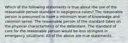 Which of the following statements is true about the use of the reasonable person standard in negligence cases? The reasonable person is presumed to have a minimum level of knowledge and common sense. The reasonable person of the standard takes on the physical characteristics of the defendant. The standard of care for the reasonable person would be less stringent in emergency situations. All of the above are true statements.