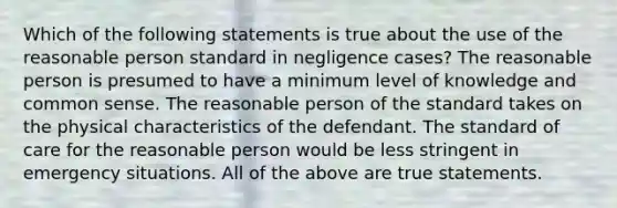 Which of the following statements is true about the use of the reasonable person standard in negligence cases? The reasonable person is presumed to have a minimum level of knowledge and common sense. The reasonable person of the standard takes on the physical characteristics of the defendant. The standard of care for the reasonable person would be less stringent in emergency situations. All of the above are true statements.