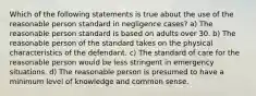 Which of the following statements is true about the use of the reasonable person standard in negligence cases? a) The reasonable person standard is based on adults over 30. b) The reasonable person of the standard takes on the physical characteristics of the defendant. c) The standard of care for the reasonable person would be less stringent in emergency situations. d) The reasonable person is presumed to have a minimum level of knowledge and common sense.