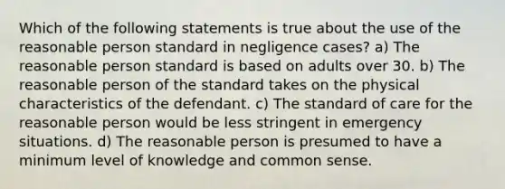 Which of the following statements is true about the use of the reasonable person standard in negligence cases? a) The reasonable person standard is based on adults over 30. b) The reasonable person of the standard takes on the physical characteristics of the defendant. c) The standard of care for the reasonable person would be less stringent in emergency situations. d) The reasonable person is presumed to have a minimum level of knowledge and common sense.