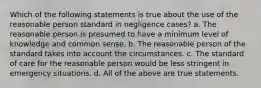 Which of the following statements is true about the use of the reasonable person standard in negligence cases? a. The reasonable person is presumed to have a minimum level of knowledge and common sense. b. The reasonable person of the standard takes into account the circumstances. c. The standard of care for the reasonable person would be less stringent in emergency situations. d. All of the above are true statements.