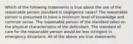 Which of the following statements is true about the use of the reasonable person standard in negligence cases? The reasonable person is presumed to have a minimum level of knowledge and common sense. The reasonable person of the standard takes on the physical characteristics of the defendant. The standard of care for the reasonable person would be less stringent in emergency situations. All of the above are true statements