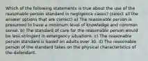 Which of the following statements is true about the use of the reasonable person standard in negligence cases? (select all the answer options that are correct) a) The reasonable person is presumed to have a minimum level of knowledge and common sense. b) The standard of care for the reasonable person would be less stringent in emergency situations. c) The reasonable person standard is based on adults over 30. d) The reasonable person of the standard takes on the physical characteristics of the defendant.