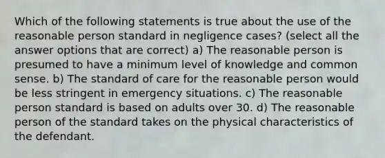 Which of the following statements is true about the use of the reasonable person standard in negligence cases? (select all the answer options that are correct) a) The reasonable person is presumed to have a minimum level of knowledge and <a href='https://www.questionai.com/knowledge/kKtyuJ3TFs-common-sense' class='anchor-knowledge'>common sense</a>. b) The standard of care for the reasonable person would be less stringent in emergency situations. c) The reasonable person standard is based on adults over 30. d) The reasonable person of the standard takes on the physical characteristics of the defendant.