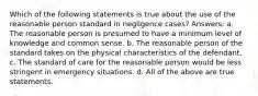 Which of the following statements is true about the use of the reasonable person standard in negligence cases? Answers: a. The reasonable person is presumed to have a minimum level of knowledge and common sense. b. The reasonable person of the standard takes on the physical characteristics of the defendant. c. The standard of care for the reasonable person would be less stringent in emergency situations. d. All of the above are true statements.