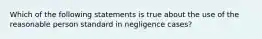 Which of the following statements is true about the use of the reasonable person standard in negligence cases?