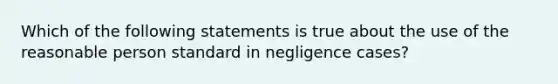 Which of the following statements is true about the use of the reasonable person standard in negligence cases?