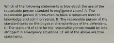 Which of the following statements is true about the use of the reasonable person standard in negligence cases? A. The reasonable person is presumed to have a minimum level of knowledge and common sense. B. The reasonable person of the standard takes on the physical characteristics of the defendant. C. The standard of care for the reasonable person would be less stringent in emergency situations. D. All of the above are true statements.