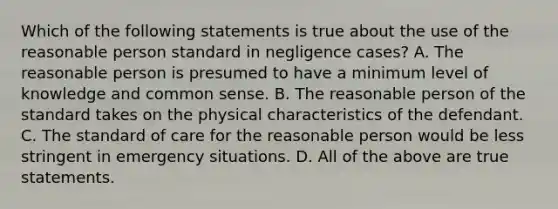 Which of the following statements is true about the use of the reasonable person standard in negligence cases? A. The reasonable person is presumed to have a minimum level of knowledge and common sense. B. The reasonable person of the standard takes on the physical characteristics of the defendant. C. The standard of care for the reasonable person would be less stringent in emergency situations. D. All of the above are true statements.