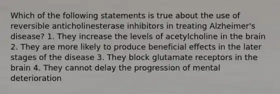 Which of the following statements is true about the use of reversible anticholinesterase inhibitors in treating Alzheimer's disease? 1. They increase the levels of acetylcholine in the brain 2. They are more likely to produce beneficial effects in the later stages of the disease 3. They block glutamate receptors in the brain 4. They cannot delay the progression of mental deterioration