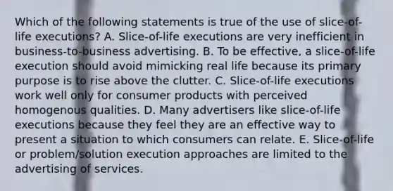 Which of the following statements is true of the use of slice-of-life executions? A. Slice-of-life executions are very inefficient in business-to-business advertising. B. To be effective, a slice-of-life execution should avoid mimicking real life because its primary purpose is to rise above the clutter. C. Slice-of-life executions work well only for consumer products with perceived homogenous qualities. D. Many advertisers like slice-of-life executions because they feel they are an effective way to present a situation to which consumers can relate. E. Slice-of-life or problem/solution execution approaches are limited to the advertising of services.