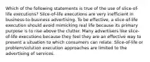 Which of the following statements is true of the use of slice-of-life executions? Slice-of-life executions are very inefficient in business-to-business advertising. To be effective, a slice-of-life execution should avoid mimicking real life because its primary purpose is to rise above the clutter. Many advertisers like slice-of-life executions because they feel they are an effective way to present a situation to which consumers can relate. Slice-of-life or problem/solution execution approaches are limited to the advertising of services.