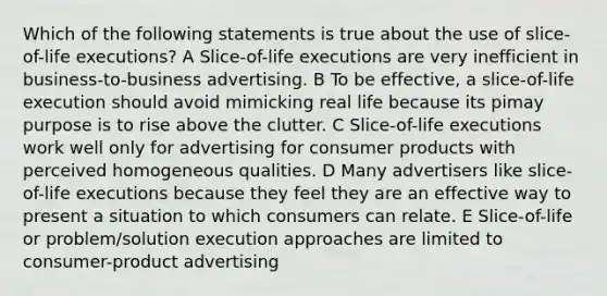 Which of the following statements is true about the use of slice-of-life executions? A Slice-of-life executions are very inefficient in business-to-business advertising. B To be effective, a slice-of-life execution should avoid mimicking real life because its pimay purpose is to rise above the clutter. C Slice-of-life executions work well only for advertising for consumer products with perceived homogeneous qualities. D Many advertisers like slice-of-life executions because they feel they are an effective way to present a situation to which consumers can relate. E Slice-of-life or problem/solution execution approaches are limited to consumer-product advertising