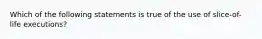 Which of the following statements is true of the use of slice-of-life executions?