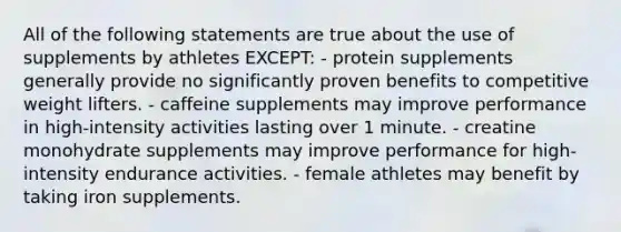 All of the following statements are true about the use of supplements by athletes EXCEPT: - protein supplements generally provide no significantly proven benefits to competitive weight lifters. - caffeine supplements may improve performance in high-intensity activities lasting over 1 minute. - creatine monohydrate supplements may improve performance for high-intensity endurance activities. - female athletes may benefit by taking iron supplements.