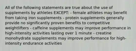 All of the following statements are true about the use of supplements by athletes EXCEPT: - female athletes may benefit from taking iron supplements - protein supplements generally provide no significantly proven benefits to competitive weightlifters - caffeine supplements may improve performance in high-intensity activities lasting over 1 minute - creatine monohydrate supplements may improve performance for high-intensity endurance activities