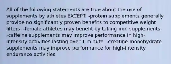 All of the following statements are true about the use of supplements by athletes EXCEPT: -protein supplements generally provide no significantly proven benefits to competitive weight lifters. -female athletes may benefit by taking iron supplements. -caffeine supplements may improve performance in high-intensity activities lasting over 1 minute. -creatine monohydrate supplements may improve performance for high-intensity endurance activities.