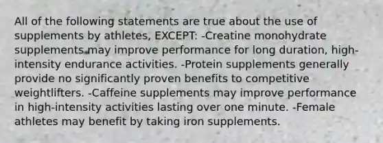 All of the following statements are true about the use of supplements by athletes, EXCEPT: -Creatine monohydrate supplements may improve performance for long duration, high-intensity endurance activities. -Protein supplements generally provide no significantly proven benefits to competitive weightlifters. -Caffeine supplements may improve performance in high-intensity activities lasting over one minute. -Female athletes may benefit by taking iron supplements.