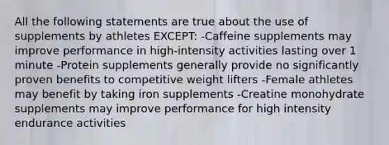 All the following statements are true about the use of supplements by athletes EXCEPT: -Caffeine supplements may improve performance in high-intensity activities lasting over 1 minute -Protein supplements generally provide no significantly proven benefits to competitive weight lifters -Female athletes may benefit by taking iron supplements -Creatine monohydrate supplements may improve performance for high intensity endurance activities