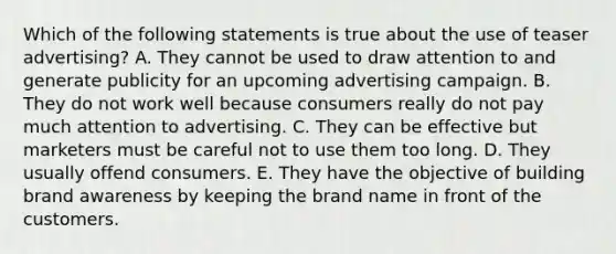 Which of the following statements is true about the use of teaser advertising? A. They cannot be used to draw attention to and generate publicity for an upcoming advertising campaign. B. They do not work well because consumers really do not pay much attention to advertising. C. They can be effective but marketers must be careful not to use them too long. D. They usually offend consumers. E. They have the objective of building brand awareness by keeping the brand name in front of the customers.