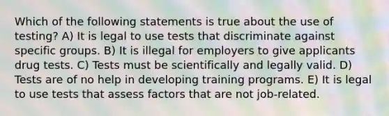 Which of the following statements is true about the use of testing? A) It is legal to use tests that discriminate against specific groups. B) It is illegal for employers to give applicants drug tests. C) Tests must be scientifically and legally valid. D) Tests are of no help in developing training programs. E) It is legal to use tests that assess factors that are not job-related.