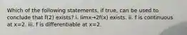 Which of the following statements, if true, can be used to conclude that f(2) exists? i. limx→2f(x) exists. ii. f is continuous at x=2. iii. f is differentiable at x=2.