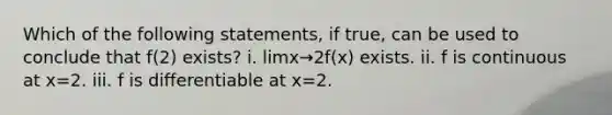 Which of the following statements, if true, can be used to conclude that f(2) exists? i. limx→2f(x) exists. ii. f is continuous at x=2. iii. f is differentiable at x=2.