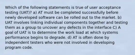 Which of the following statements is true of user acceptance testing (UAT)? a) AT must be completed successfully before newly developed software can be rolled out to the market. b) UAT involves linking individual components together and testing them as a group to uncover any defects in the interface C) A goal of UAT is to determine the work load at which systems performance begins to degrade. d) AT is often done by independent testers who were not involved in developing program code.