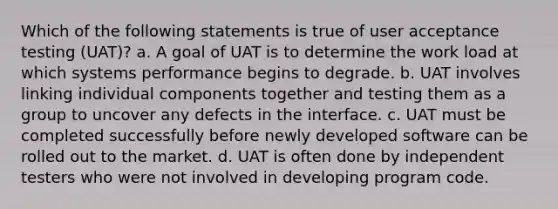 Which of the following statements is true of user acceptance testing (UAT)? a. A goal of UAT is to determine the work load at which systems performance begins to degrade. b. UAT involves linking individual components together and testing them as a group to uncover any defects in the interface. c. UAT must be completed successfully before newly developed software can be rolled out to the market. d. UAT is often done by independent testers who were not involved in developing program code.