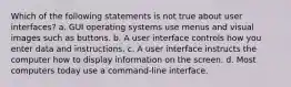 Which of the following statements is not true about user interfaces? a. GUI operating systems use menus and visual images such as buttons. b. A user interface controls how you enter data and instructions. c. A user interface instructs the computer how to display information on the screen. d. Most computers today use a command-line interface.