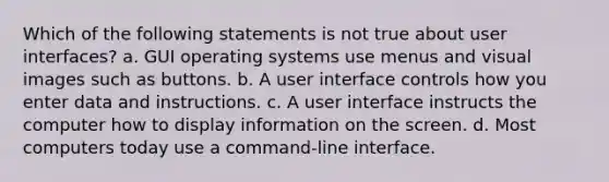 Which of the following statements is not true about user interfaces? a. GUI operating systems use menus and visual images such as buttons. b. A user interface controls how you enter data and instructions. c. A user interface instructs the computer how to display information on the screen. d. Most computers today use a command-line interface.