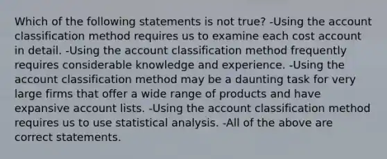 Which of the following statements is not true? -Using the account classification method requires us to examine each cost account in detail. -Using the account classification method frequently requires considerable knowledge and experience. -Using the account classification method may be a daunting task for very large firms that offer a wide range of products and have expansive account lists. -Using the account classification method requires us to use statistical analysis. -All of the above are correct statements.