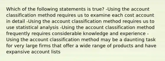 Which of the following statements is true? -Using the account classification method requires us to examine each cost account in detail -Using the account classification method requires us to use statistical analysis -Using the account classification method frequently requires considerable knowledge and experience -Using the account classification method may be a daunting task for very large firms that offer a wide range of products and have expansive account lists