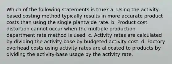 Which of the following statements is true? a. Using the activity-based costing method typically results in more accurate product costs than using the single plantwide rate. b. Product cost distortion cannot occur when the multiple production department rate method is used. c. Activity rates are calculated by dividing the activity base by budgeted activity cost. d. Factory overhead costs using activity rates are allocated to products by dividing the activity-base usage by the activity rate.