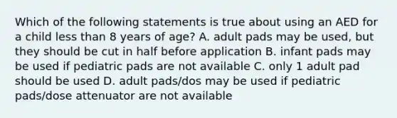 Which of the following statements is true about using an AED for a child less than 8 years of age? A. adult pads may be used, but they should be cut in half before application B. infant pads may be used if pediatric pads are not available C. only 1 adult pad should be used D. adult pads/dos may be used if pediatric pads/dose attenuator are not available