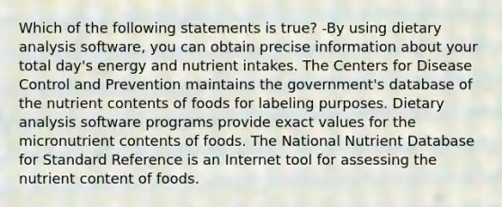 Which of the following statements is true? -By using dietary analysis software, you can obtain precise information about your total day's energy and nutrient intakes. The Centers for Disease Control and Prevention maintains the government's database of the nutrient contents of foods for labeling purposes. Dietary analysis software programs provide exact values for the micronutrient contents of foods. The National Nutrient Database for Standard Reference is an Internet tool for assessing the nutrient content of foods.