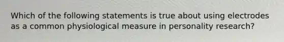 Which of the following statements is true about using electrodes as a common physiological measure in personality research?