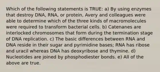 Which of the following statements is TRUE: a) By using enzymes that destroy DNA, RNA, or protein, Avery and colleagues were able to determine which of the three kinds of macromolecules were required to transform bacterial cells. b) Catenanes are interlocked chromosomes that form during the termination stage of DNA replication. c) The basic differences between RNA and DNA reside in their sugar and pyrimidine bases; RNA has ribose and uracil whereas DNA has deoxyribose and thymine. d) Nucleotides are joined by phosphodiester bonds. e) All of the above are true.