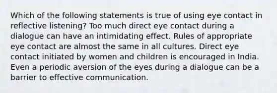 Which of the following statements is true of using eye contact in reflective listening? Too much direct eye contact during a dialogue can have an intimidating effect. Rules of appropriate eye contact are almost the same in all cultures. Direct eye contact initiated by women and children is encouraged in India. Even a periodic aversion of the eyes during a dialogue can be a barrier to effective communication.