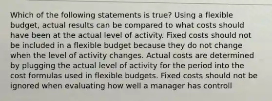 Which of the following statements is true? Using a flexible budget, actual results can be compared to what costs should have been at the actual level of activity. Fixed costs should not be included in a flexible budget because they do not change when the level of activity changes. Actual costs are determined by plugging the actual level of activity for the period into the cost formulas used in flexible budgets. Fixed costs should not be ignored when evaluating how well a manager has controll