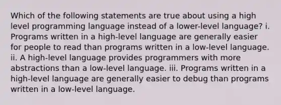 Which of the following statements are true about using a high level programming language instead of a lower-level language? i. Programs written in a high-level language are generally easier for people to read than programs written in a low-level language. ii. A high-level language provides programmers with more abstractions than a low-level language. iii. Programs written in a high-level language are generally easier to debug than programs written in a low-level language.