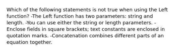 Which of the following statements is not true when using the Left function? -The Left function has two parameters: string and length. -You can use either the string or length parameters. -Enclose fields in square brackets; text constants are enclosed in quotation marks. -Concatenation combines different parts of an equation together.