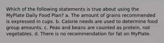 Which of the following statements is true about using the MyPlate Daily Food Plan? a. The amount of grains recommended is expressed in cups. b. Calorie needs are used to determine food group amounts. c. Peas and beans are counted as protein, not vegetables. d. There is no recommendation for fat on MyPlate.