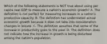 Which of the following statements is NOT true about using per capita real GDP to measure a​ nation's economic​ growth? A. The definition is not perfect for measuring increases in a​ nation's productive capacity. B. The definition has understated actual economic growth because it does not take into consideration changes in leisure. C. The definition assumes that some of the increase in productivity goes to the poor. D. The definition does not indicate how the increase in growth is being disturbed among the​ nation's population.