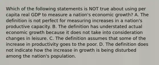 Which of the following statements is NOT true about using per capita real GDP to measure a​ nation's economic​ growth? A. The definition is not perfect for measuring increases in a​ nation's productive capacity. B. The definition has understated actual economic growth because it does not take into consideration changes in leisure. C. The definition assumes that some of the increase in productivity goes to the poor. D. The definition does not indicate how the increase in growth is being disturbed among the​ nation's population.