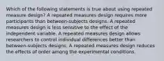 Which of the following statements is true about using repeated measure design? A repeated measures design requires more participants than between-subjects designs. A repeated measures design is less sensitive to the effect of the independent variable. A repeated measures design allows researchers to control individual differences better than between-subjects designs. A repeated measures design reduces the effects of order among the experimental conditions.